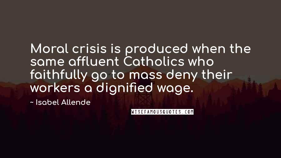 Isabel Allende Quotes: Moral crisis is produced when the same affluent Catholics who faithfully go to mass deny their workers a dignified wage.