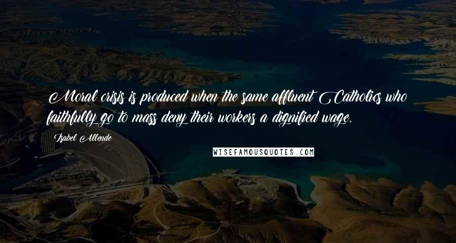 Isabel Allende Quotes: Moral crisis is produced when the same affluent Catholics who faithfully go to mass deny their workers a dignified wage.