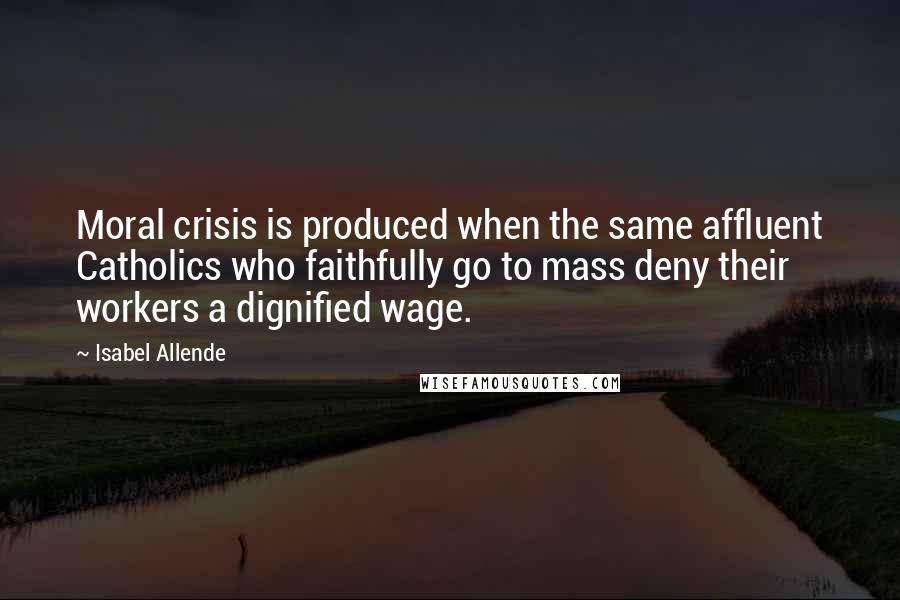 Isabel Allende Quotes: Moral crisis is produced when the same affluent Catholics who faithfully go to mass deny their workers a dignified wage.