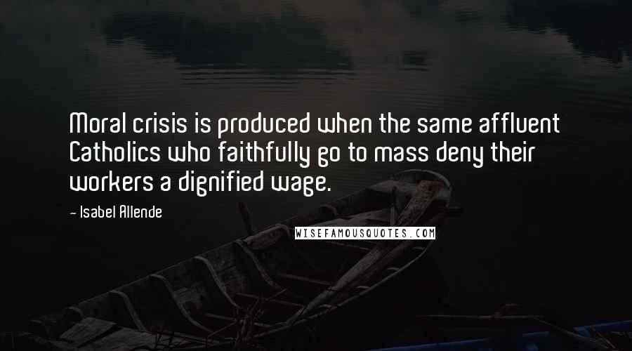 Isabel Allende Quotes: Moral crisis is produced when the same affluent Catholics who faithfully go to mass deny their workers a dignified wage.