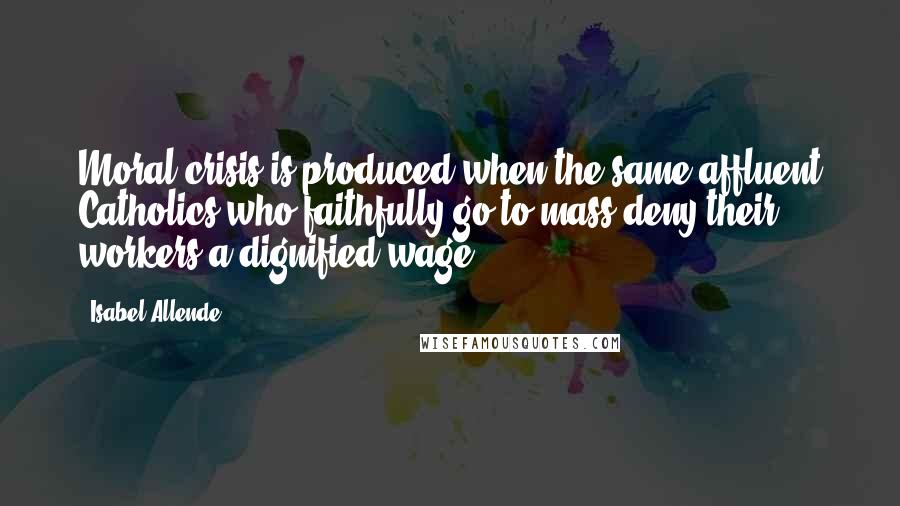 Isabel Allende Quotes: Moral crisis is produced when the same affluent Catholics who faithfully go to mass deny their workers a dignified wage.