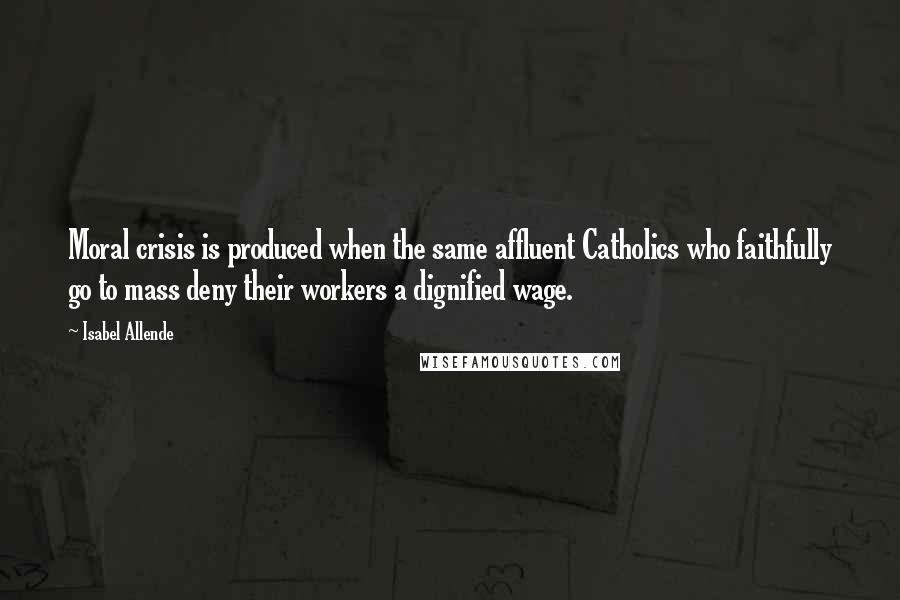Isabel Allende Quotes: Moral crisis is produced when the same affluent Catholics who faithfully go to mass deny their workers a dignified wage.