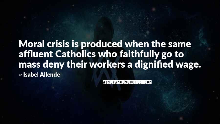 Isabel Allende Quotes: Moral crisis is produced when the same affluent Catholics who faithfully go to mass deny their workers a dignified wage.