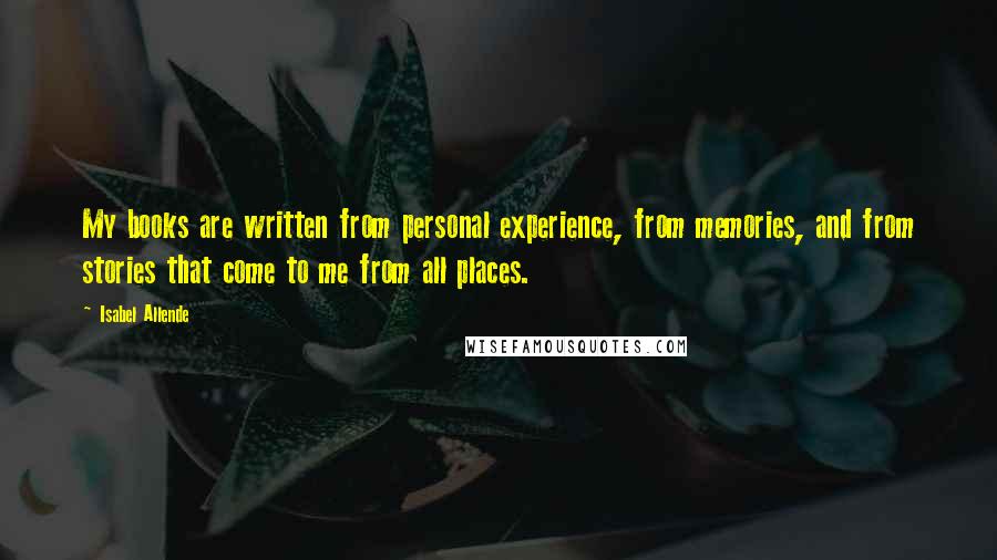 Isabel Allende Quotes: My books are written from personal experience, from memories, and from stories that come to me from all places.