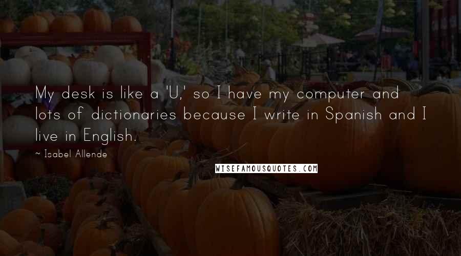 Isabel Allende Quotes: My desk is like a 'U,' so I have my computer and lots of dictionaries because I write in Spanish and I live in English.