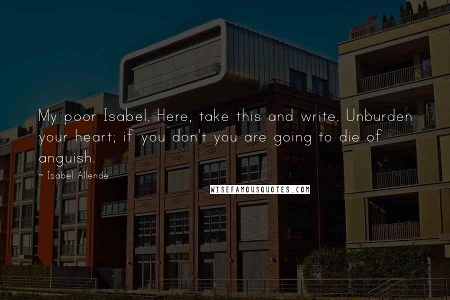 Isabel Allende Quotes: My poor Isabel. Here, take this and write. Unburden your heart; if you don't you are going to die of anguish.