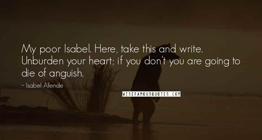 Isabel Allende Quotes: My poor Isabel. Here, take this and write. Unburden your heart; if you don't you are going to die of anguish.