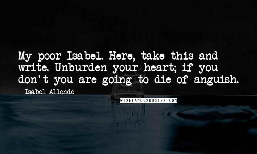 Isabel Allende Quotes: My poor Isabel. Here, take this and write. Unburden your heart; if you don't you are going to die of anguish.