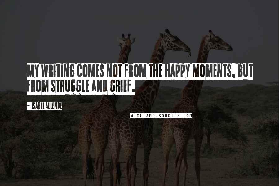 Isabel Allende Quotes: My writing comes not from the happy moments, but from struggle and grief.