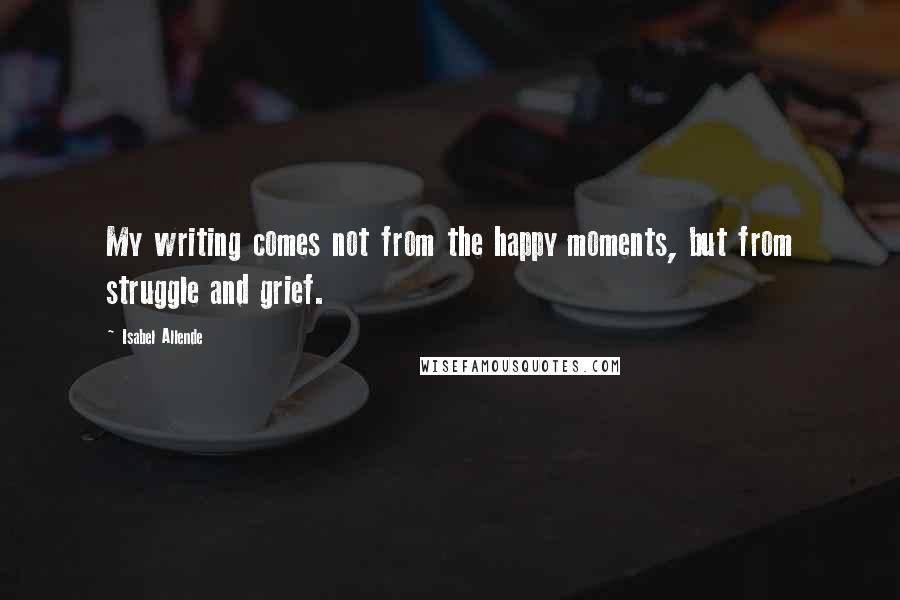 Isabel Allende Quotes: My writing comes not from the happy moments, but from struggle and grief.