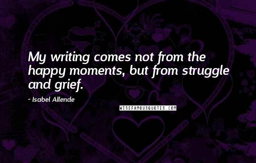 Isabel Allende Quotes: My writing comes not from the happy moments, but from struggle and grief.