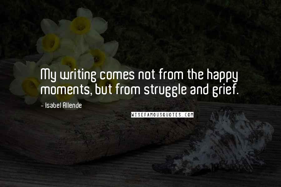 Isabel Allende Quotes: My writing comes not from the happy moments, but from struggle and grief.