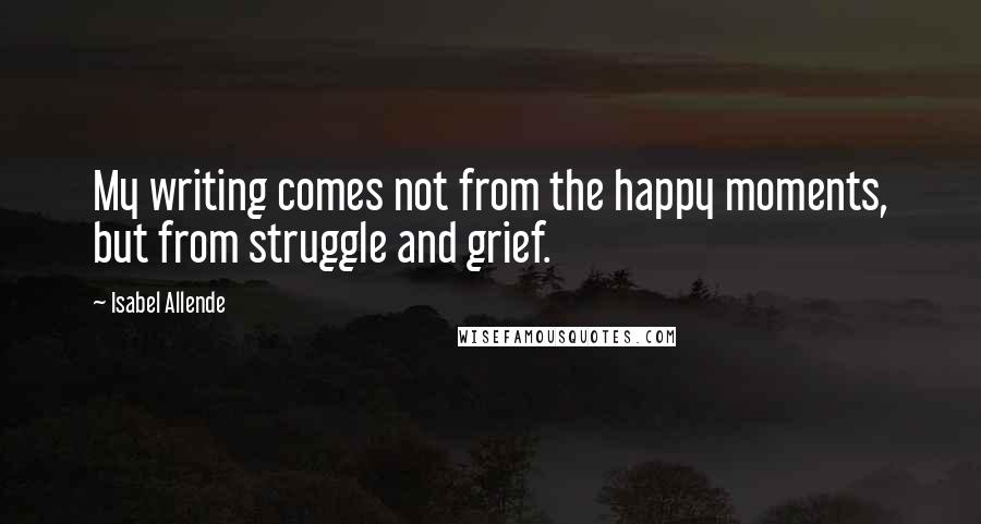 Isabel Allende Quotes: My writing comes not from the happy moments, but from struggle and grief.