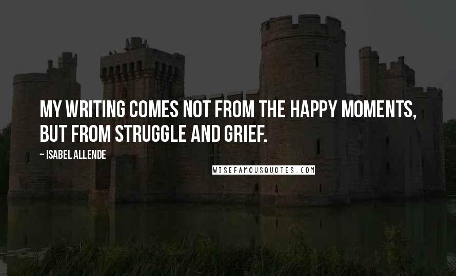 Isabel Allende Quotes: My writing comes not from the happy moments, but from struggle and grief.