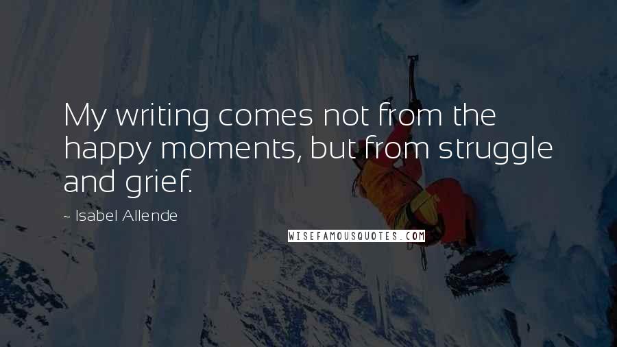 Isabel Allende Quotes: My writing comes not from the happy moments, but from struggle and grief.