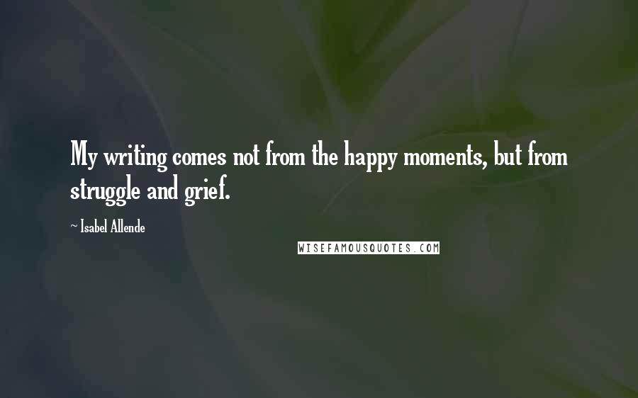 Isabel Allende Quotes: My writing comes not from the happy moments, but from struggle and grief.