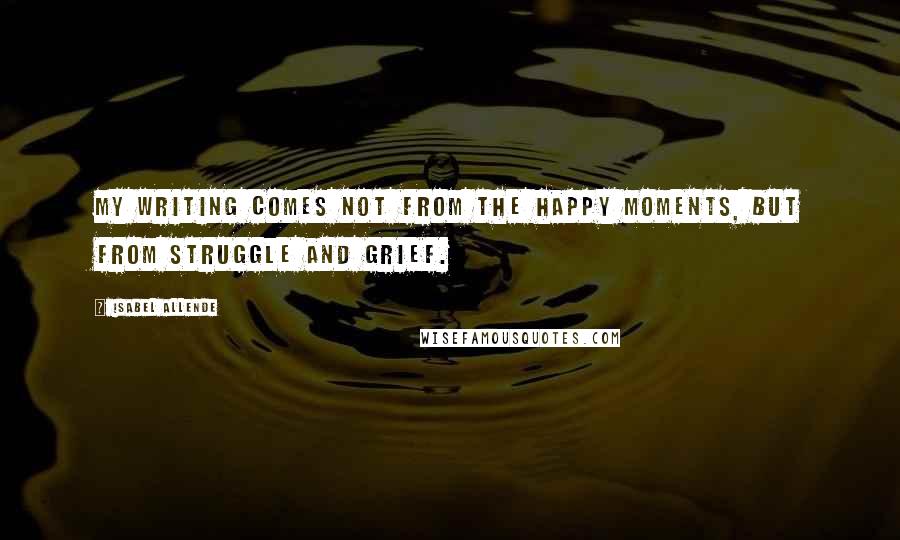 Isabel Allende Quotes: My writing comes not from the happy moments, but from struggle and grief.