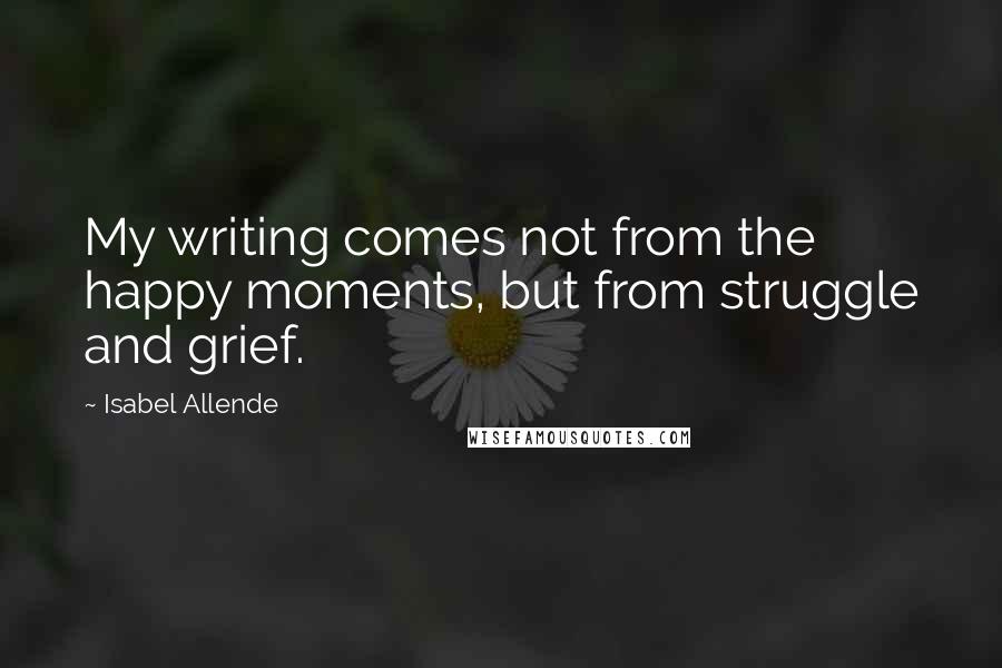 Isabel Allende Quotes: My writing comes not from the happy moments, but from struggle and grief.