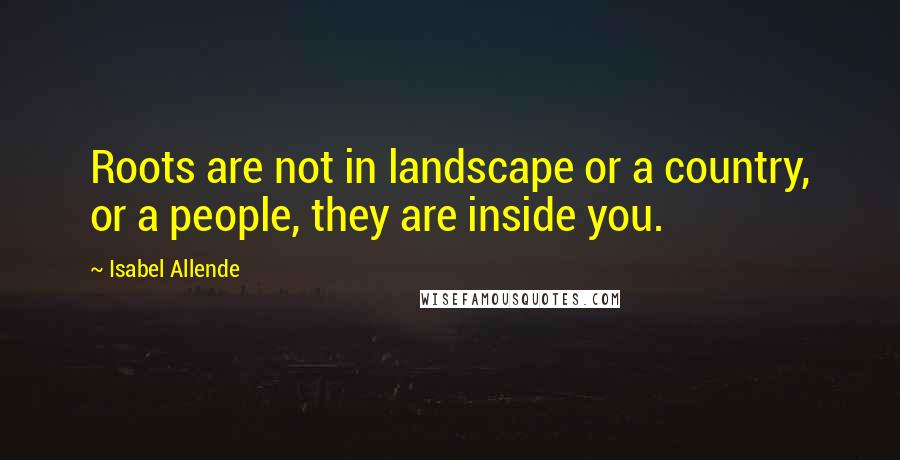 Isabel Allende Quotes: Roots are not in landscape or a country, or a people, they are inside you.