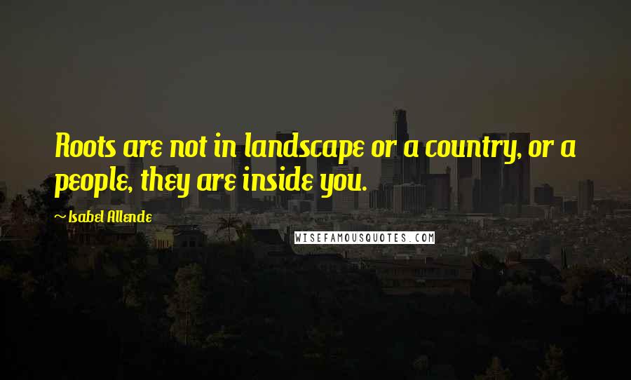 Isabel Allende Quotes: Roots are not in landscape or a country, or a people, they are inside you.