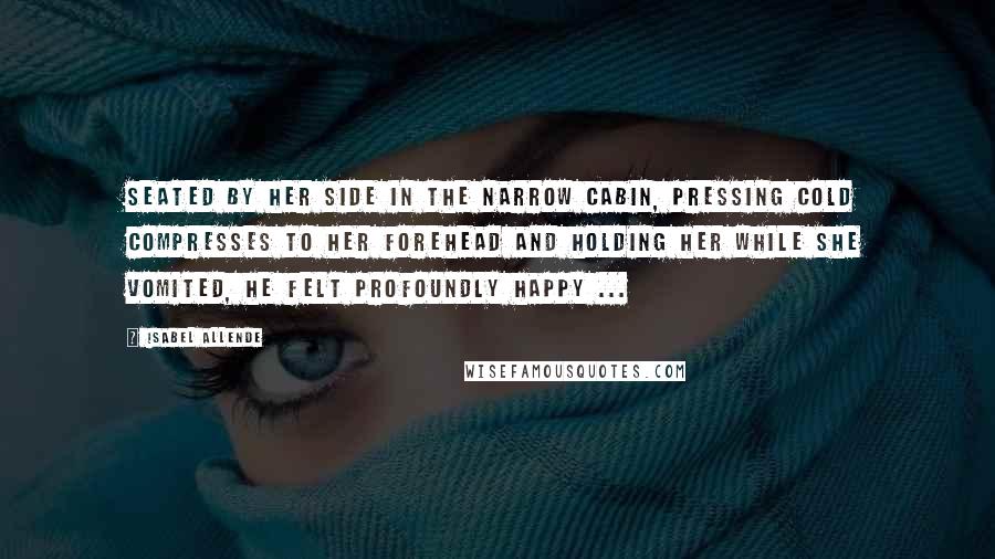 Isabel Allende Quotes: Seated by her side in the narrow cabin, pressing cold compresses to her forehead and holding her while she vomited, he felt profoundly happy ...