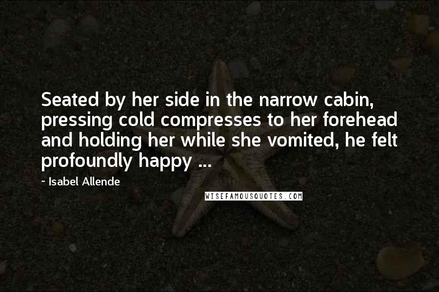 Isabel Allende Quotes: Seated by her side in the narrow cabin, pressing cold compresses to her forehead and holding her while she vomited, he felt profoundly happy ...