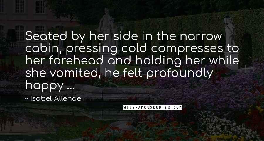 Isabel Allende Quotes: Seated by her side in the narrow cabin, pressing cold compresses to her forehead and holding her while she vomited, he felt profoundly happy ...