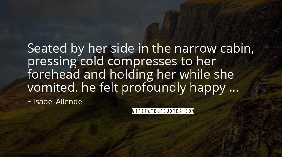 Isabel Allende Quotes: Seated by her side in the narrow cabin, pressing cold compresses to her forehead and holding her while she vomited, he felt profoundly happy ...