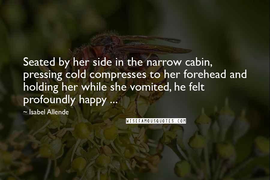 Isabel Allende Quotes: Seated by her side in the narrow cabin, pressing cold compresses to her forehead and holding her while she vomited, he felt profoundly happy ...