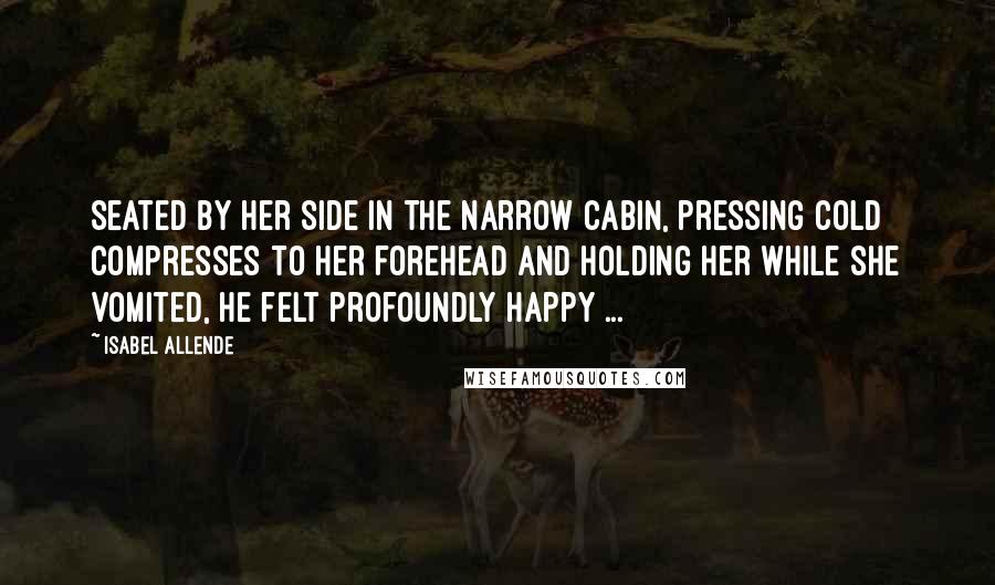 Isabel Allende Quotes: Seated by her side in the narrow cabin, pressing cold compresses to her forehead and holding her while she vomited, he felt profoundly happy ...