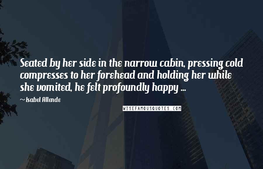 Isabel Allende Quotes: Seated by her side in the narrow cabin, pressing cold compresses to her forehead and holding her while she vomited, he felt profoundly happy ...