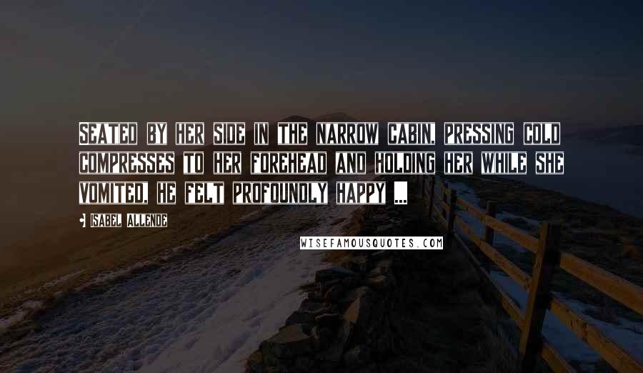 Isabel Allende Quotes: Seated by her side in the narrow cabin, pressing cold compresses to her forehead and holding her while she vomited, he felt profoundly happy ...