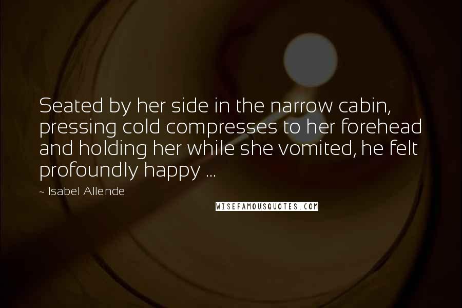 Isabel Allende Quotes: Seated by her side in the narrow cabin, pressing cold compresses to her forehead and holding her while she vomited, he felt profoundly happy ...