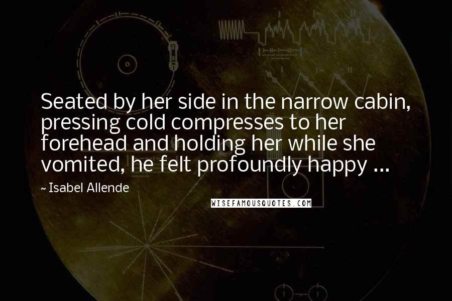 Isabel Allende Quotes: Seated by her side in the narrow cabin, pressing cold compresses to her forehead and holding her while she vomited, he felt profoundly happy ...