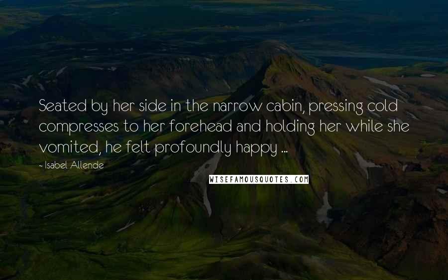 Isabel Allende Quotes: Seated by her side in the narrow cabin, pressing cold compresses to her forehead and holding her while she vomited, he felt profoundly happy ...