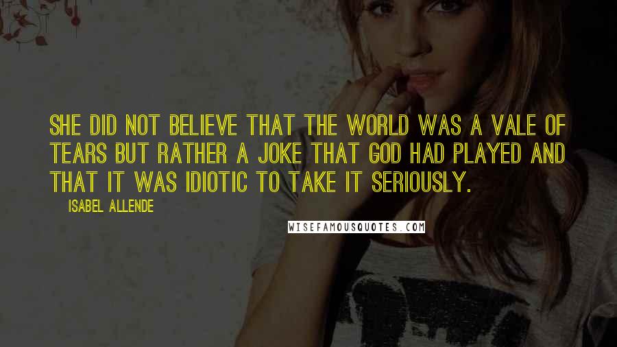 Isabel Allende Quotes: She did not believe that the world was a vale of tears but rather a joke that God had played and that it was idiotic to take it seriously.