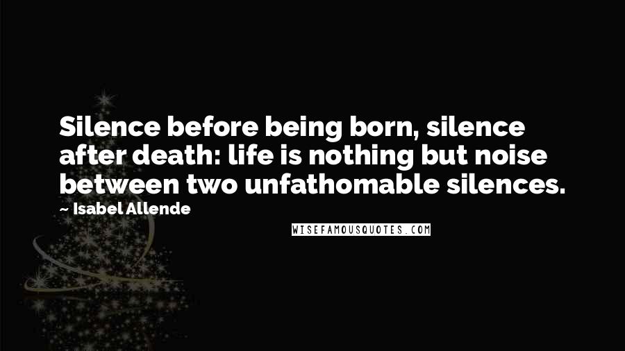 Isabel Allende Quotes: Silence before being born, silence after death: life is nothing but noise between two unfathomable silences.