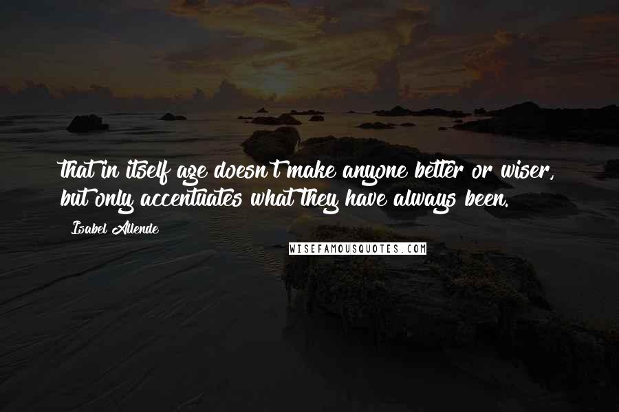 Isabel Allende Quotes: that in itself age doesn't make anyone better or wiser, but only accentuates what they have always been.