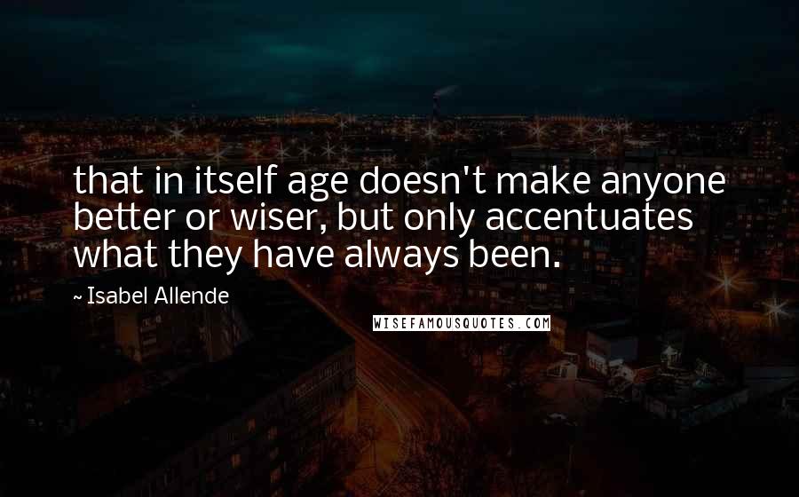 Isabel Allende Quotes: that in itself age doesn't make anyone better or wiser, but only accentuates what they have always been.