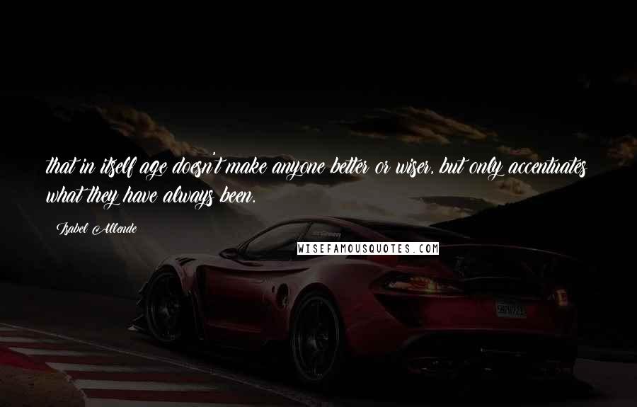 Isabel Allende Quotes: that in itself age doesn't make anyone better or wiser, but only accentuates what they have always been.