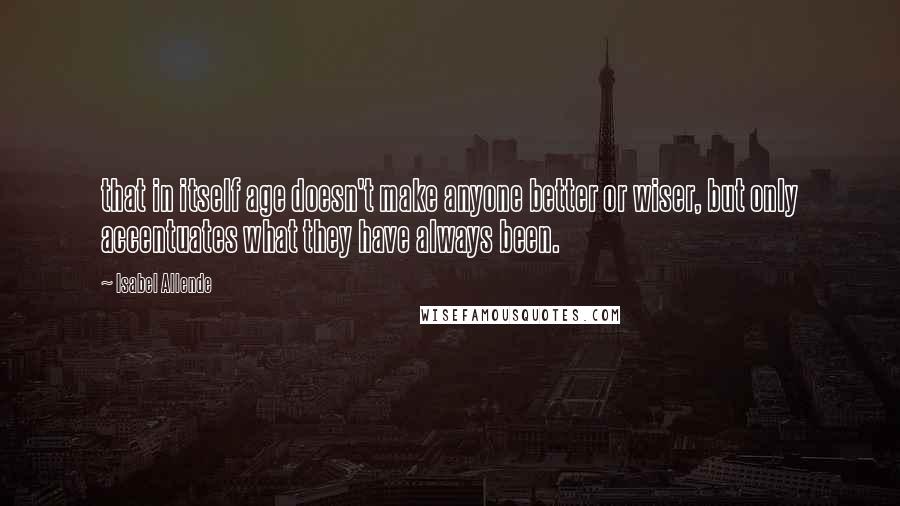 Isabel Allende Quotes: that in itself age doesn't make anyone better or wiser, but only accentuates what they have always been.