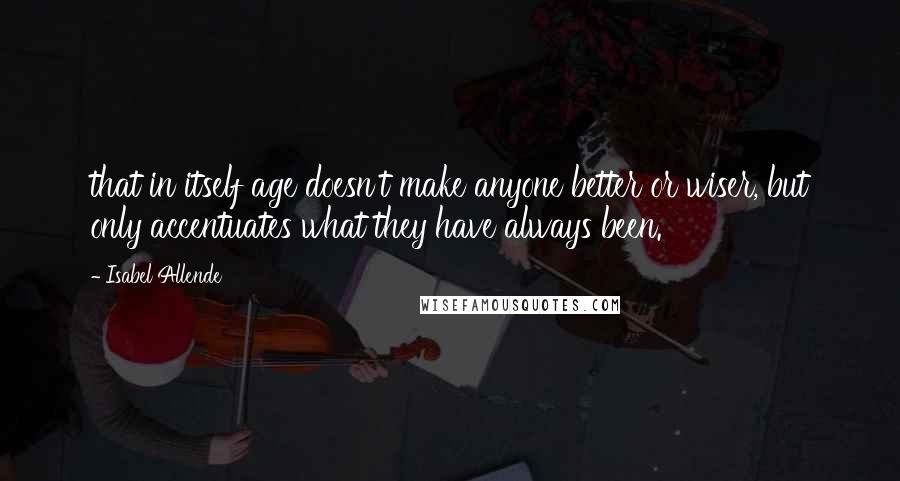 Isabel Allende Quotes: that in itself age doesn't make anyone better or wiser, but only accentuates what they have always been.