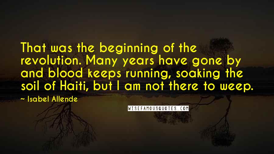 Isabel Allende Quotes: That was the beginning of the revolution. Many years have gone by and blood keeps running, soaking the soil of Haiti, but I am not there to weep.