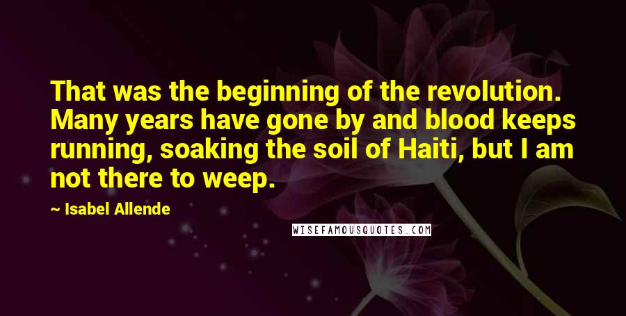 Isabel Allende Quotes: That was the beginning of the revolution. Many years have gone by and blood keeps running, soaking the soil of Haiti, but I am not there to weep.