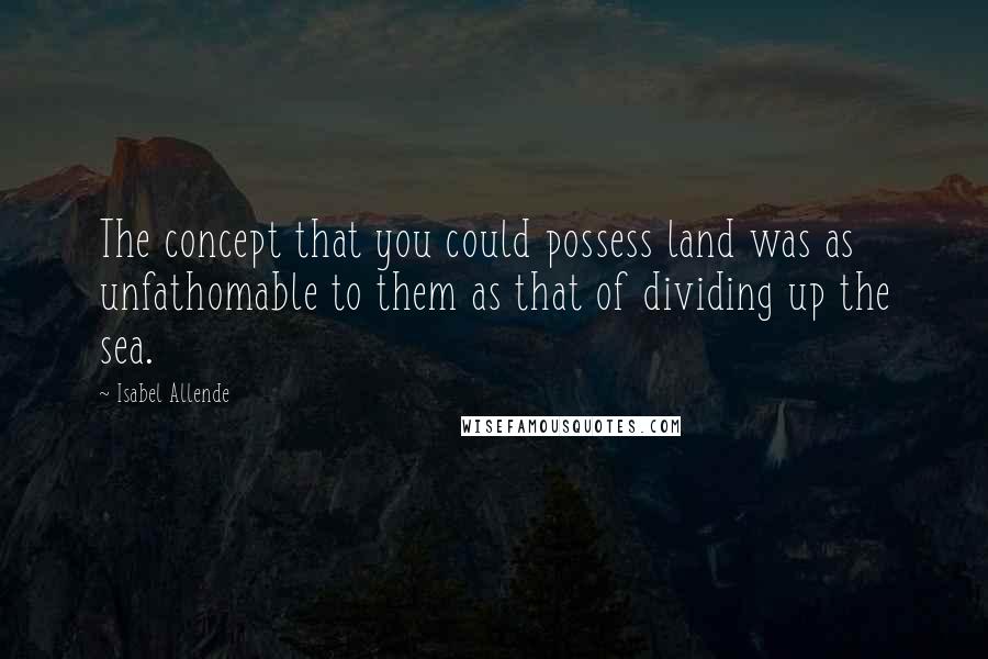Isabel Allende Quotes: The concept that you could possess land was as unfathomable to them as that of dividing up the sea.
