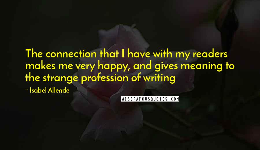 Isabel Allende Quotes: The connection that I have with my readers makes me very happy, and gives meaning to the strange profession of writing