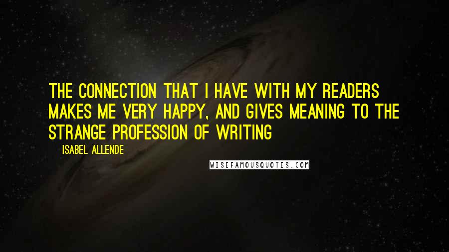 Isabel Allende Quotes: The connection that I have with my readers makes me very happy, and gives meaning to the strange profession of writing