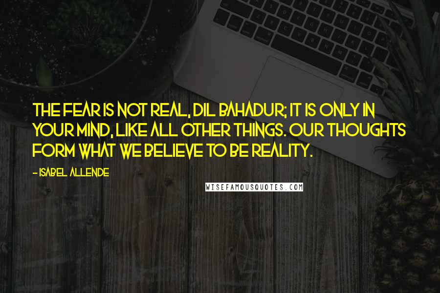 Isabel Allende Quotes: The fear is not real, Dil Bahadur; it is only in your mind, like all other things. Our thoughts form what we believe to be reality.