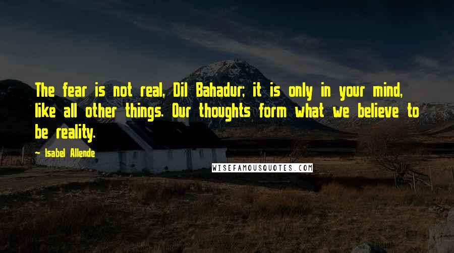 Isabel Allende Quotes: The fear is not real, Dil Bahadur; it is only in your mind, like all other things. Our thoughts form what we believe to be reality.