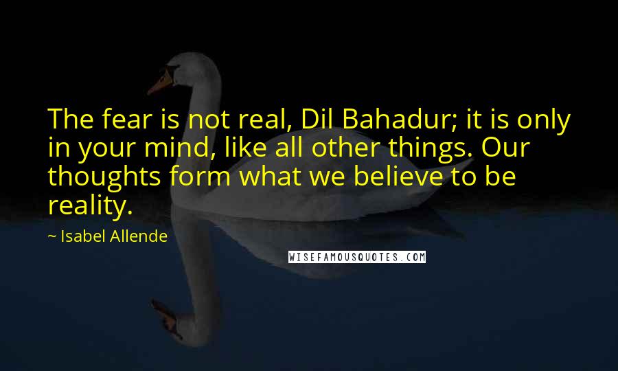 Isabel Allende Quotes: The fear is not real, Dil Bahadur; it is only in your mind, like all other things. Our thoughts form what we believe to be reality.